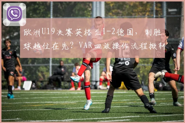 欧洲U19决赛英格兰1-2德国，制胜球越位在先？VAR回放操作流程掀轩然大波