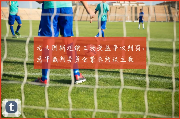 尤文图斯连续三场受益争议判罚,意甲裁判委员会紧急约谈主裁
