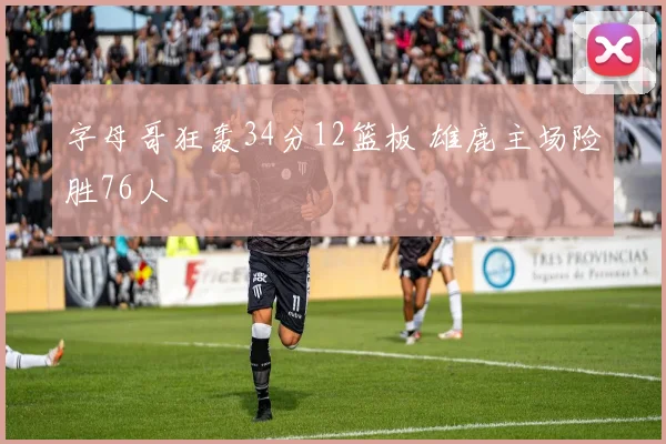 字母哥狂轰34分12篮板 雄鹿主场险胜76人