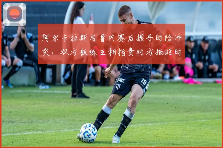 阿尔卡拉斯与鲁内赛后握手时险冲突，双方教练互相指责对方拖延时间