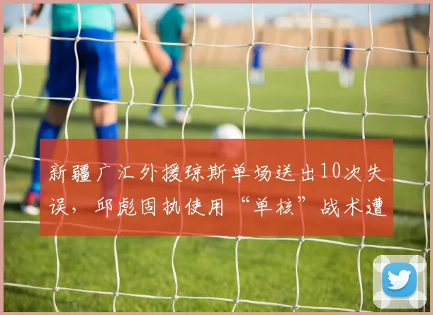 新疆广汇外援琼斯单场送出10次失误，邱彪固执使用“单核”战术遭批