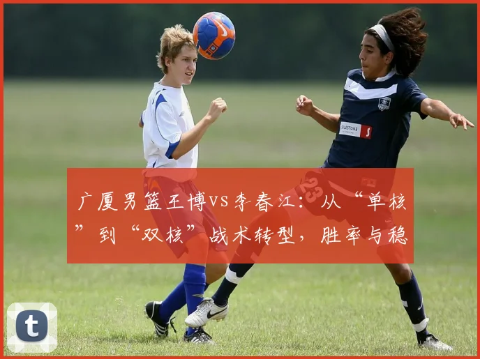 广厦男篮王博vs李春江:从“单核”到“双核”战术转型,胜率与稳定性谁更强?